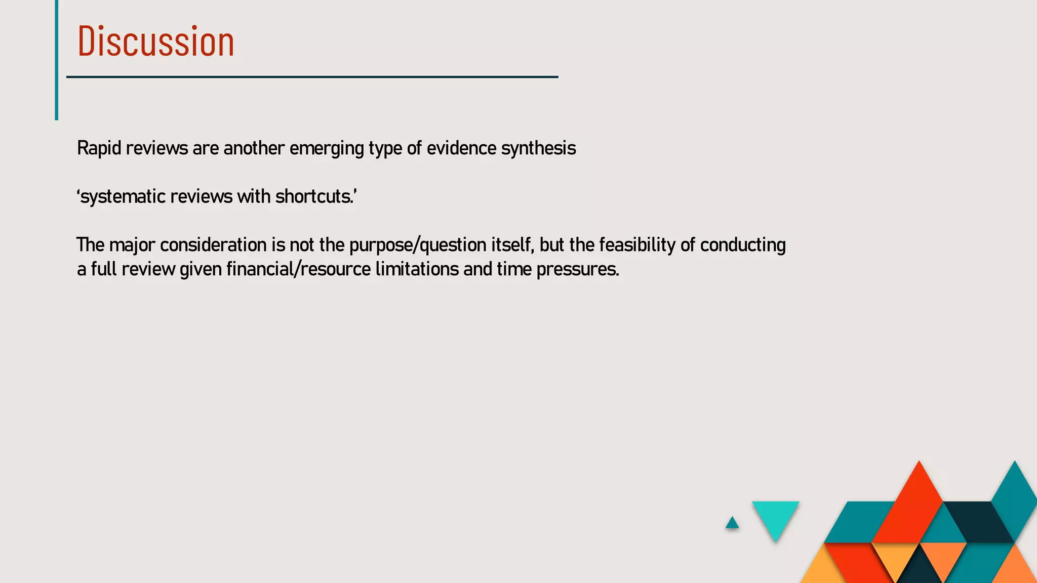 Discussion
Rapid reviews are another emerging type of evidence synthesis
‘systematic reviews with shortcuts.’
The major consideration is not the purpose/question itself, but the feasibility of conducting
a full review given financial/resource limitations and time pressures.
 