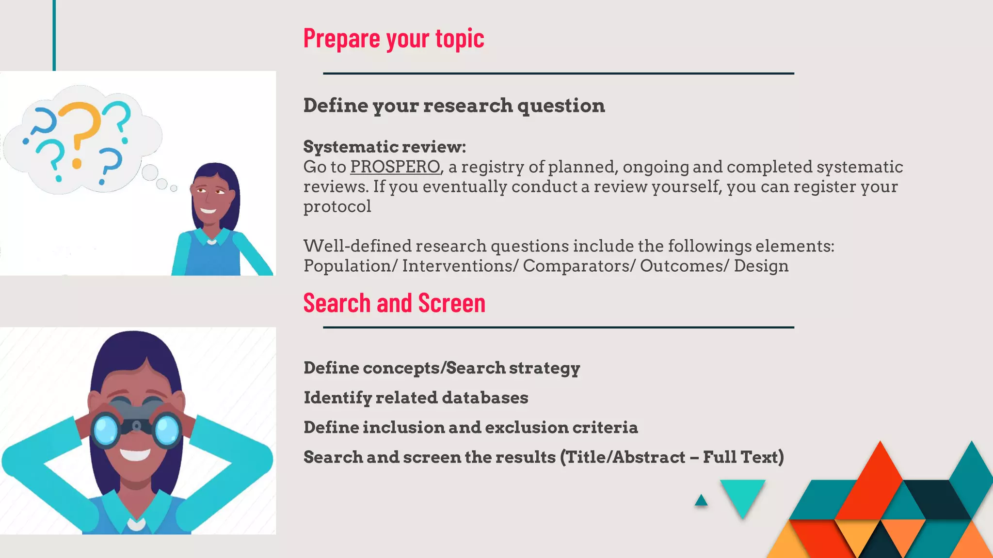 Define your research question
Systematic review:
Go to PROSPERO, a registry of planned, ongoing and completed systematic
reviews. If you eventually conduct a review yourself, you can register your
protocol
Well-defined research questions include the followings elements:
Population/ Interventions/ Comparators/ Outcomes/ Design
Prepare your topic
Define concepts/Search strategy
Identify related databases
Define inclusion and exclusion criteria
Search and screen the results (Title/Abstract – Full Text)
Search and Screen
 