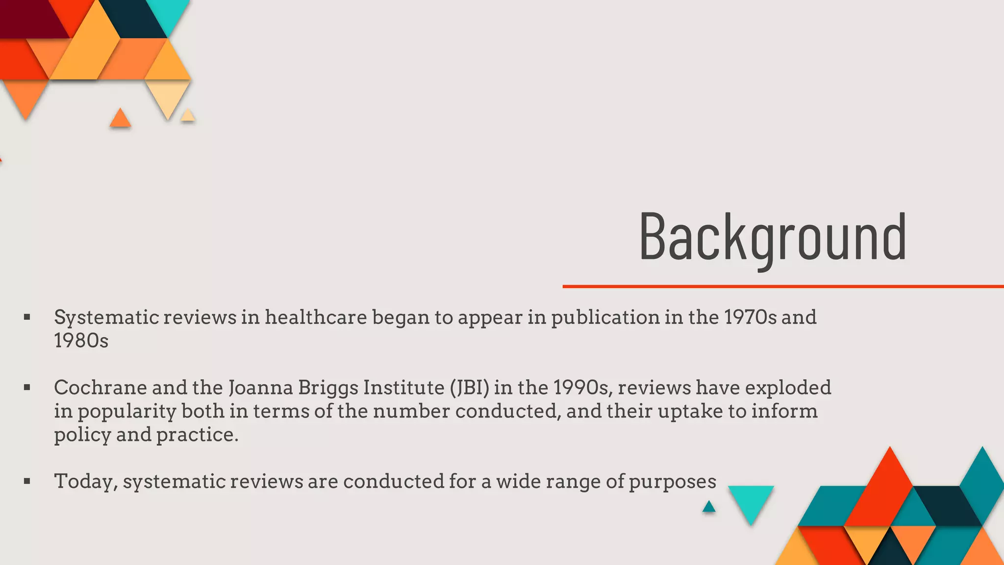Background
 Systematic reviews in healthcare began to appear in publication in the 1970s and
1980s
 Cochrane and the Joanna Briggs Institute (JBI) in the 1990s, reviews have exploded
in popularity both in terms of the number conducted, and their uptake to inform
policy and practice.
 Today, systematic reviews are conducted for a wide range of purposes
 