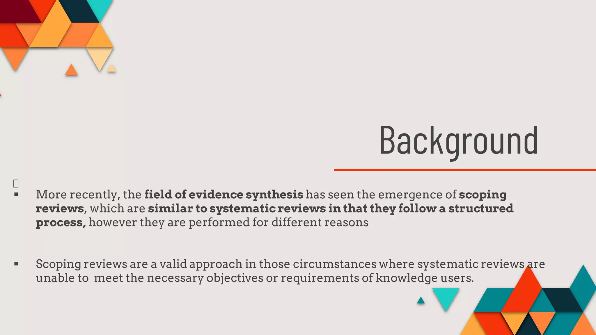 Background
 More recently, the field of evidence synthesis has seen the emergence of scoping
reviews, which are similar to systematic reviews in that they follow a structured
process, however they are performed for different reasons
 Scoping reviews are a valid approach in those circumstances where systematic reviews are
unable to meet the necessary objectives or requirements of knowledge users.
 