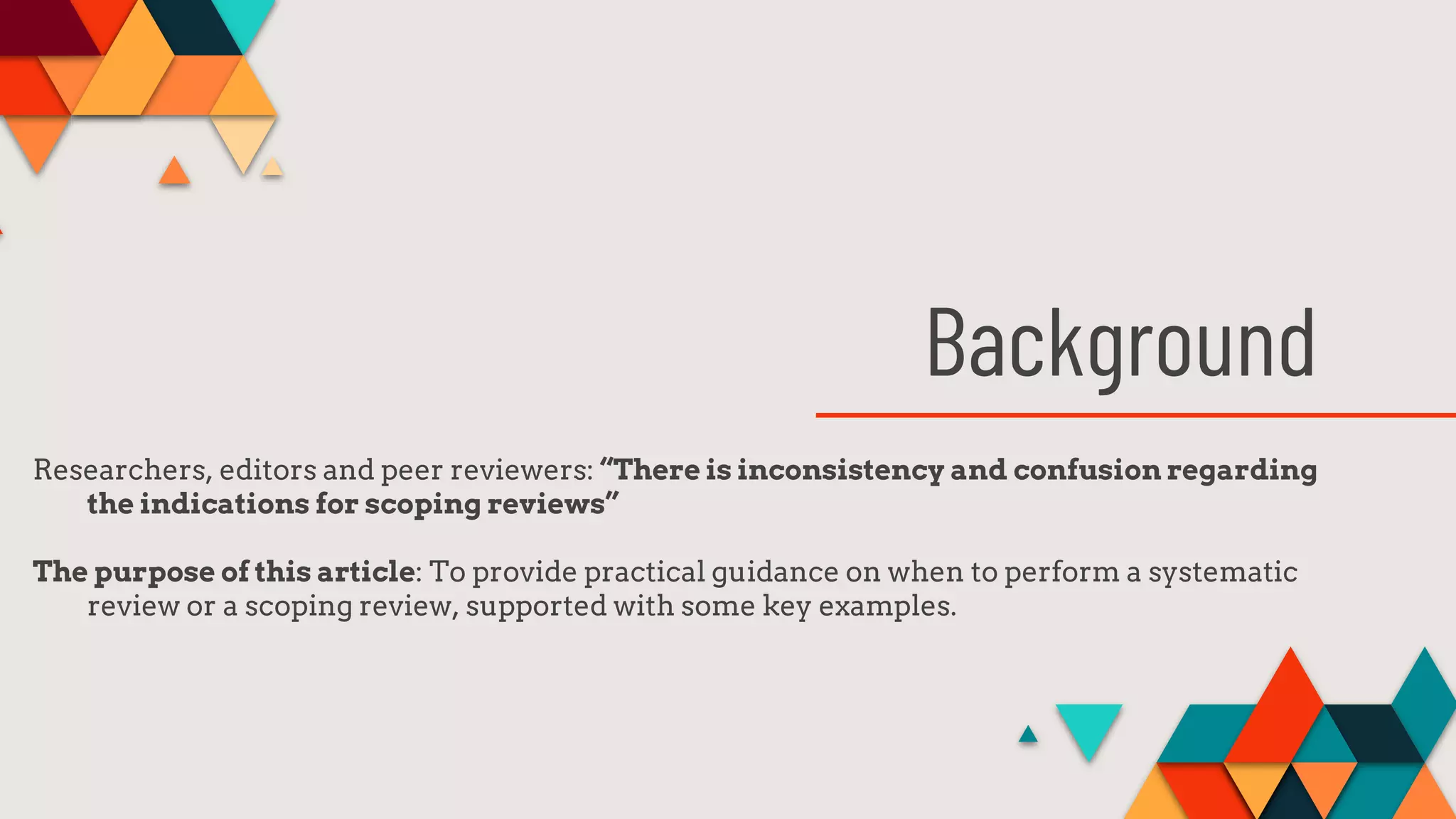 Background
Researchers, editors and peer reviewers: “There is inconsistency and confusion regarding
the indications for scoping reviews”
The purpose of this article: To provide practical guidance on when to perform a systematic
review or a scoping review, supported with some key examples.
 