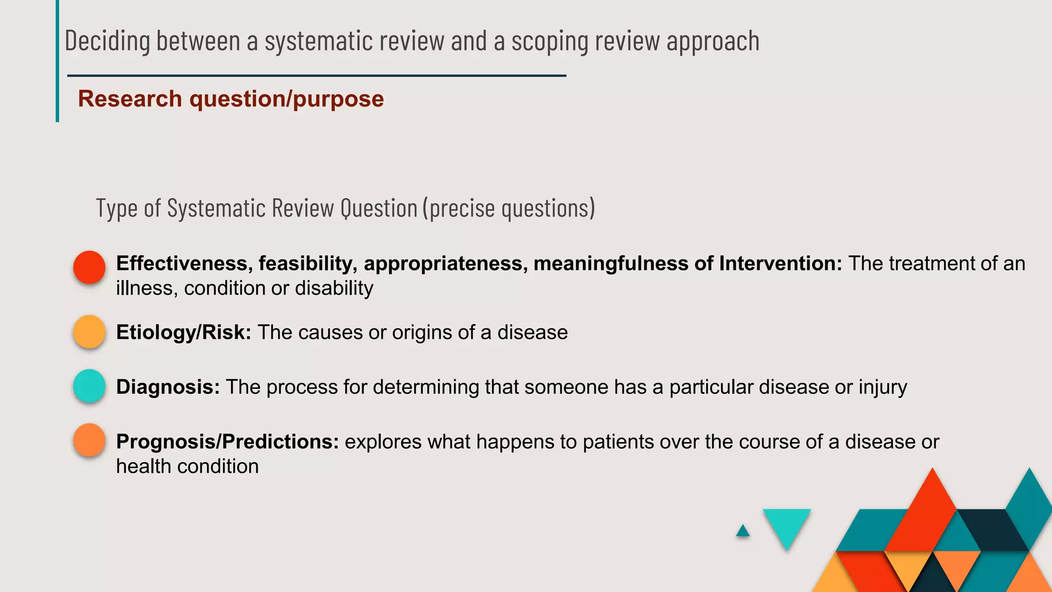 Deciding between a systematic review and a scoping review approach
Research question/purpose
Type of Systematic Review Question (precise questions)
Effectiveness, feasibility, appropriateness, meaningfulness of Intervention: The treatment of an
illness, condition or disability
Etiology/Risk: The causes or origins of a disease
Diagnosis: The process for determining that someone has a particular disease or injury
Prognosis/Predictions: explores what happens to patients over the course of a disease or
health condition
 