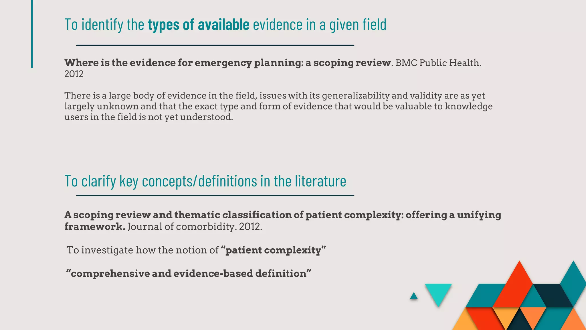Where is the evidence for emergency planning: a scoping review. BMC Public Health.
2012
There is a large body of evidence in the field, issues with its generalizability and validity are as yet
largely unknown and that the exact type and form of evidence that would be valuable to knowledge
users in the field is not yet understood.
To identify the types of available evidence in a given field
A scoping review and thematic classification of patient complexity: offering a unifying
framework. Journal of comorbidity. 2012.
To investigate how the notion of “patient complexity”
“comprehensive and evidence-based definition”
To clarify key concepts/definitions in the literature
 