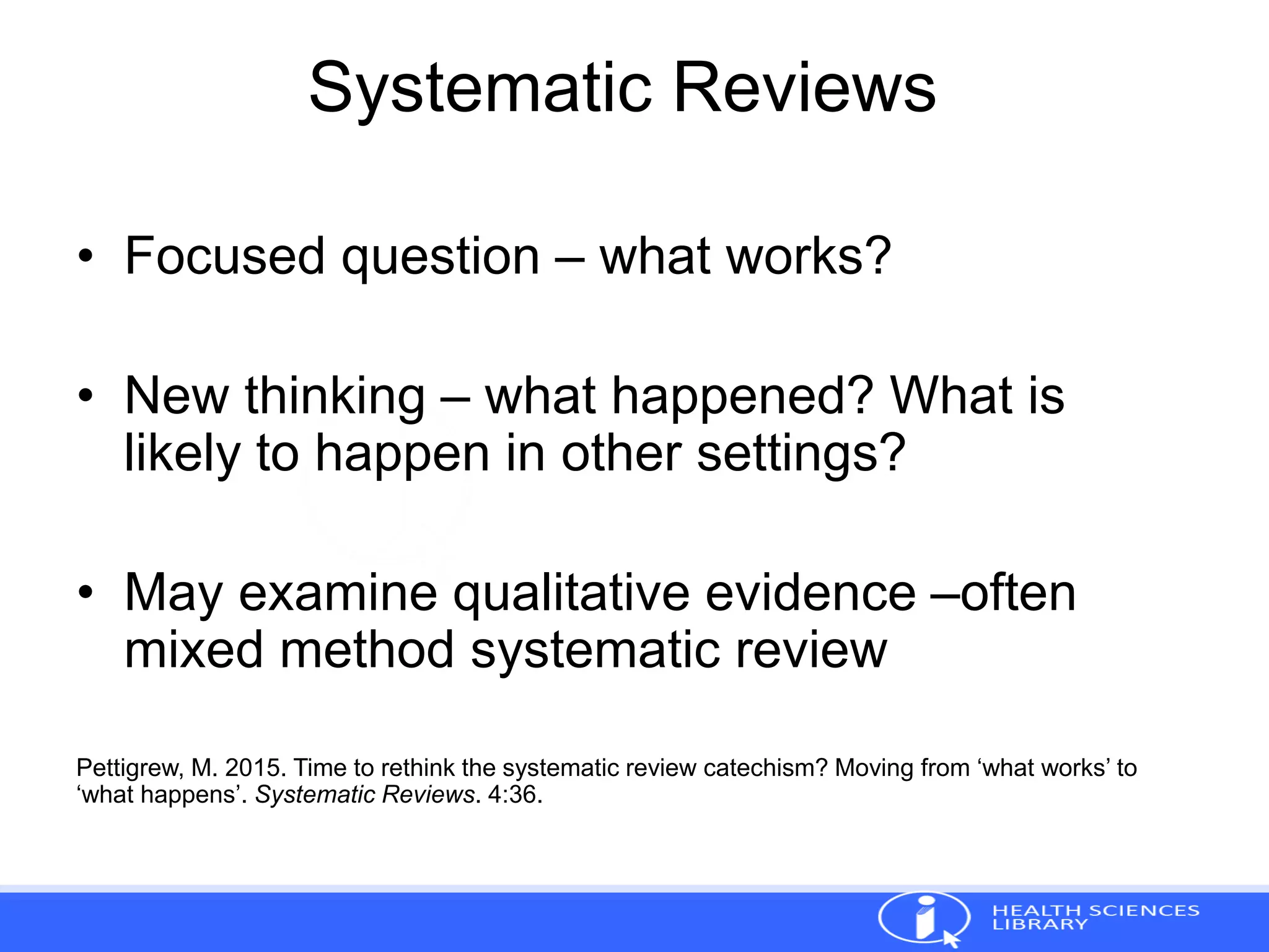 • Focused question – what works?
• New thinking – what happened? What is
likely to happen in other settings?
• May examine qualitative evidence –often
mixed method systematic review
Pettigrew, M. 2015. Time to rethink the systematic review catechism? Moving from ‘what works’ to
‘what happens’. Systematic Reviews. 4:36.
Systematic Reviews
 