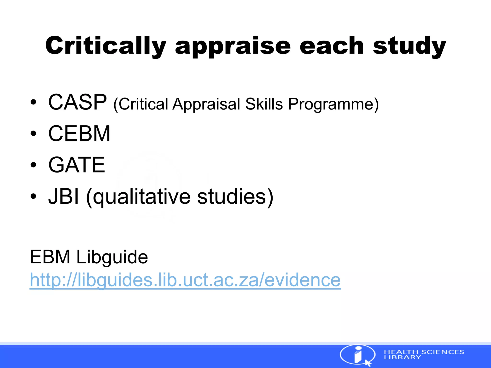 Critically appraise each study
• CASP (Critical Appraisal Skills Programme)
• CEBM
• GATE
• JBI (qualitative studies)
EBM Libguide
http://libguides.lib.uct.ac.za/evidence
 