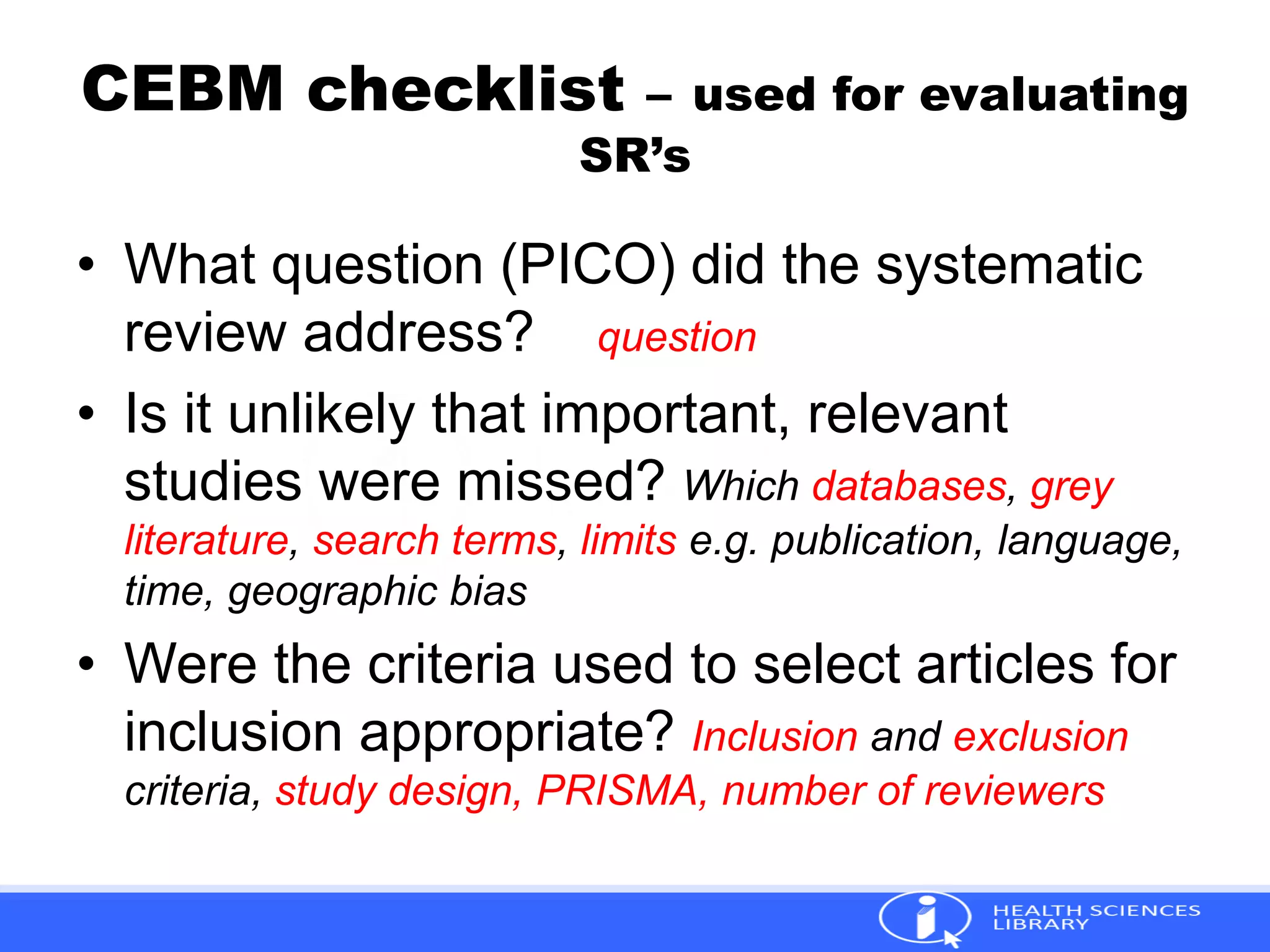 CEBM checklist – used for evaluating
SR’s
• What question (PICO) did the systematic
review address? question
• Is it unlikely that important, relevant
studies were missed? Which databases, grey
literature, search terms, limits e.g. publication, language,
time, geographic bias
• Were the criteria used to select articles for
inclusion appropriate? Inclusion and exclusion
criteria, study design, PRISMA, number of reviewers
 