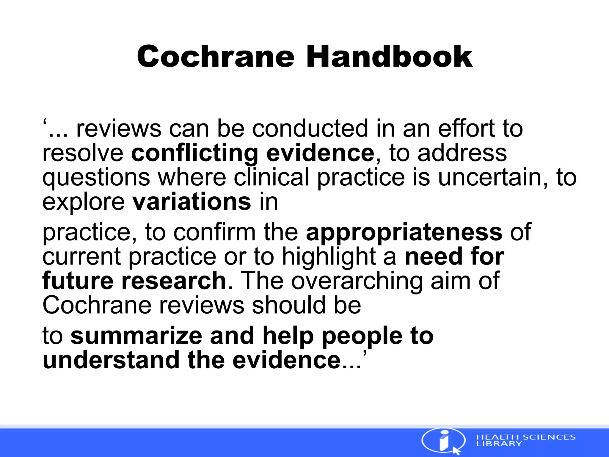 Cochrane Handbook
‘... reviews can be conducted in an effort to
resolve conflicting evidence, to address
questions where clinical practice is uncertain, to
explore variations in
practice, to confirm the appropriateness of
current practice or to highlight a need for
future research. The overarching aim of
Cochrane reviews should be
to summarize and help people to
understand the evidence...’
 