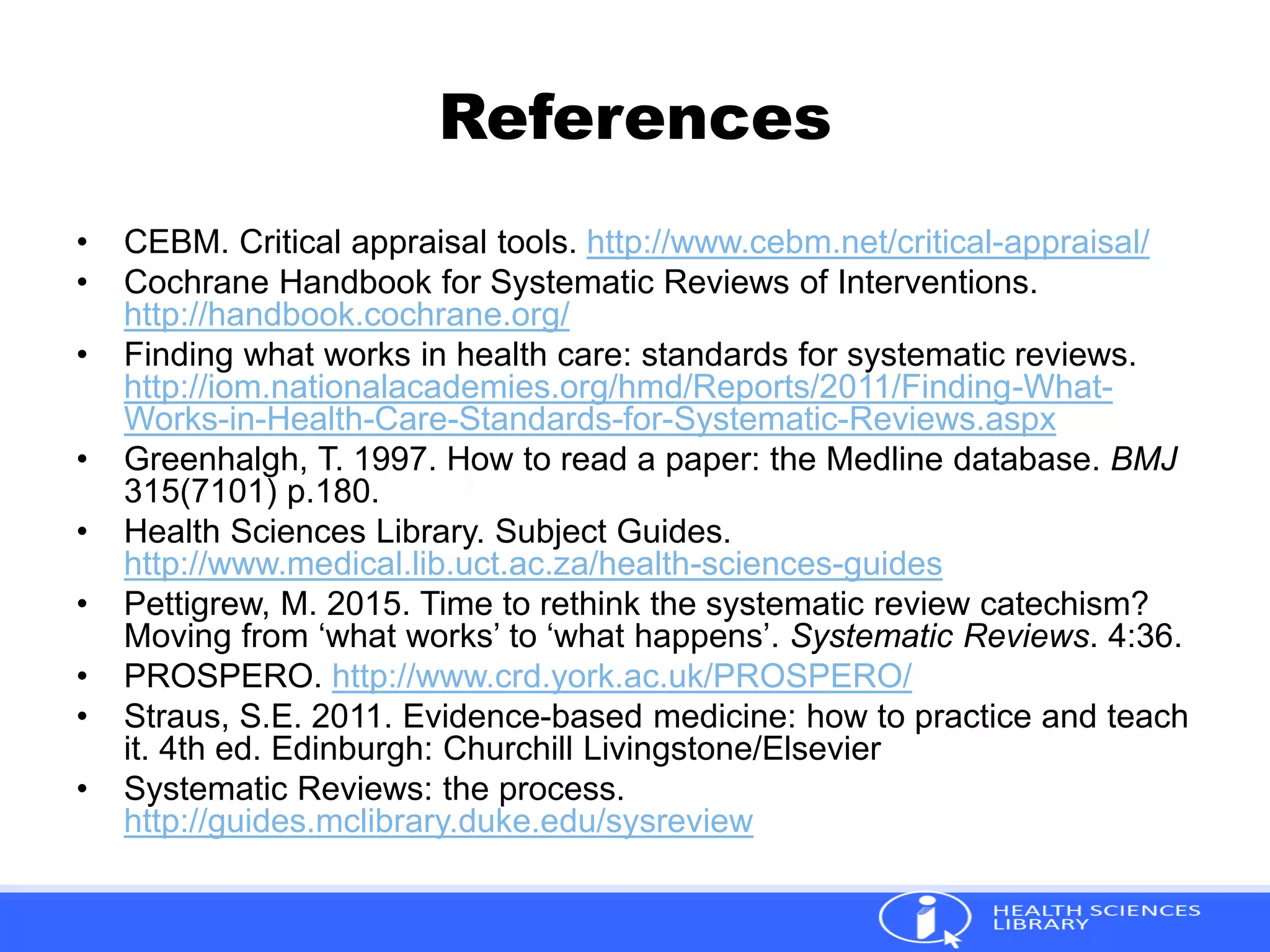 References
• CEBM. Critical appraisal tools. http://www.cebm.net/critical-appraisal/
• Cochrane Handbook for Systematic Reviews of Interventions.
http://handbook.cochrane.org/
• Finding what works in health care: standards for systematic reviews.
http://iom.nationalacademies.org/hmd/Reports/2011/Finding-What-
Works-in-Health-Care-Standards-for-Systematic-Reviews.aspx
• Greenhalgh, T. 1997. How to read a paper: the Medline database. BMJ
315(7101) p.180.
• Health Sciences Library. Subject Guides.
http://www.medical.lib.uct.ac.za/health-sciences-guides
• Pettigrew, M. 2015. Time to rethink the systematic review catechism?
Moving from ‘what works’ to ‘what happens’. Systematic Reviews. 4:36.
• PROSPERO. http://www.crd.york.ac.uk/PROSPERO/
• Straus, S.E. 2011. Evidence-based medicine: how to practice and teach
it. 4th ed. Edinburgh: Churchill Livingstone/Elsevier
• Systematic Reviews: the process.
http://guides.mclibrary.duke.edu/sysreview
 