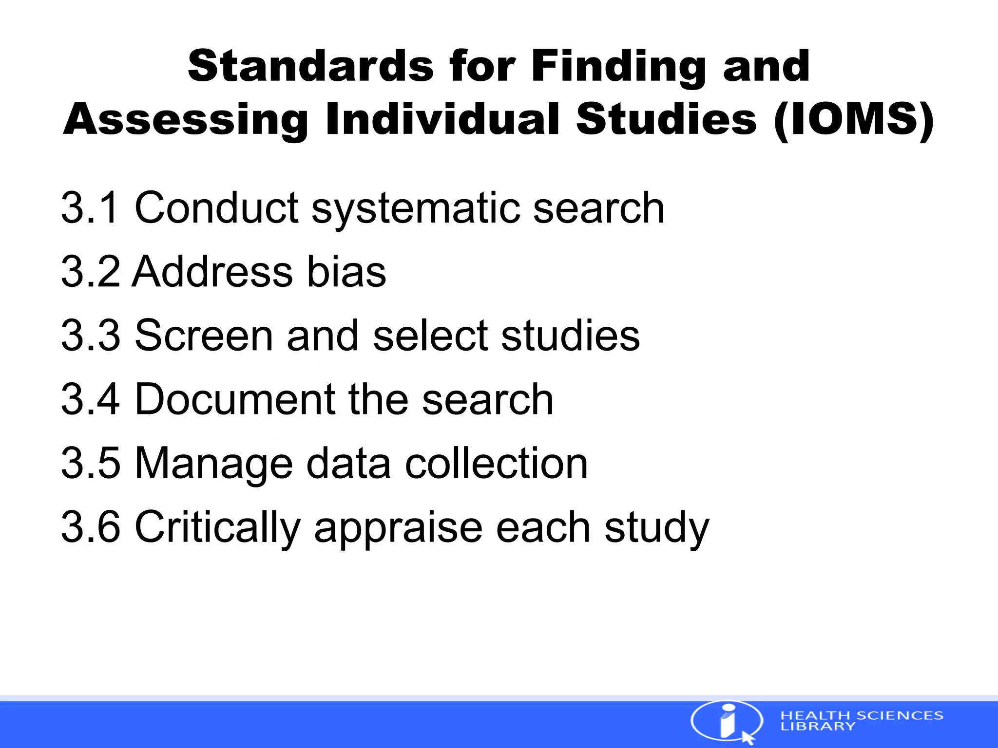 Standards for Finding and
Assessing Individual Studies (IOMS)
3.1 Conduct systematic search
3.2 Address bias
3.3 Screen and select studies
3.4 Document the search
3.5 Manage data collection
3.6 Critically appraise each study
 