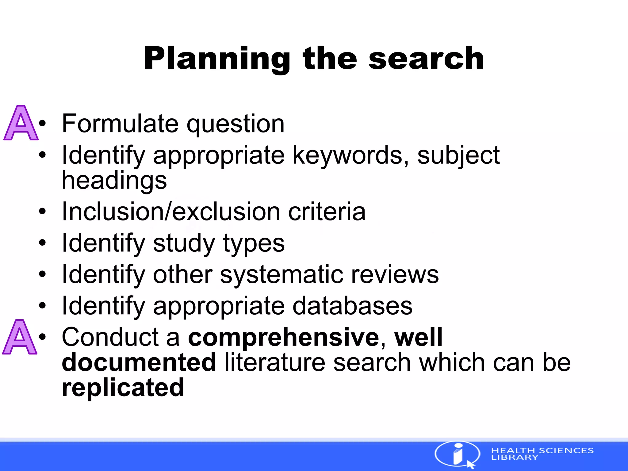 Planning the search
• Formulate question
• Identify appropriate keywords, subject
headings
• Inclusion/exclusion criteria
• Identify study types
• Identify other systematic reviews
• Identify appropriate databases
• Conduct a comprehensive, well
documented literature search which can be
replicated
 