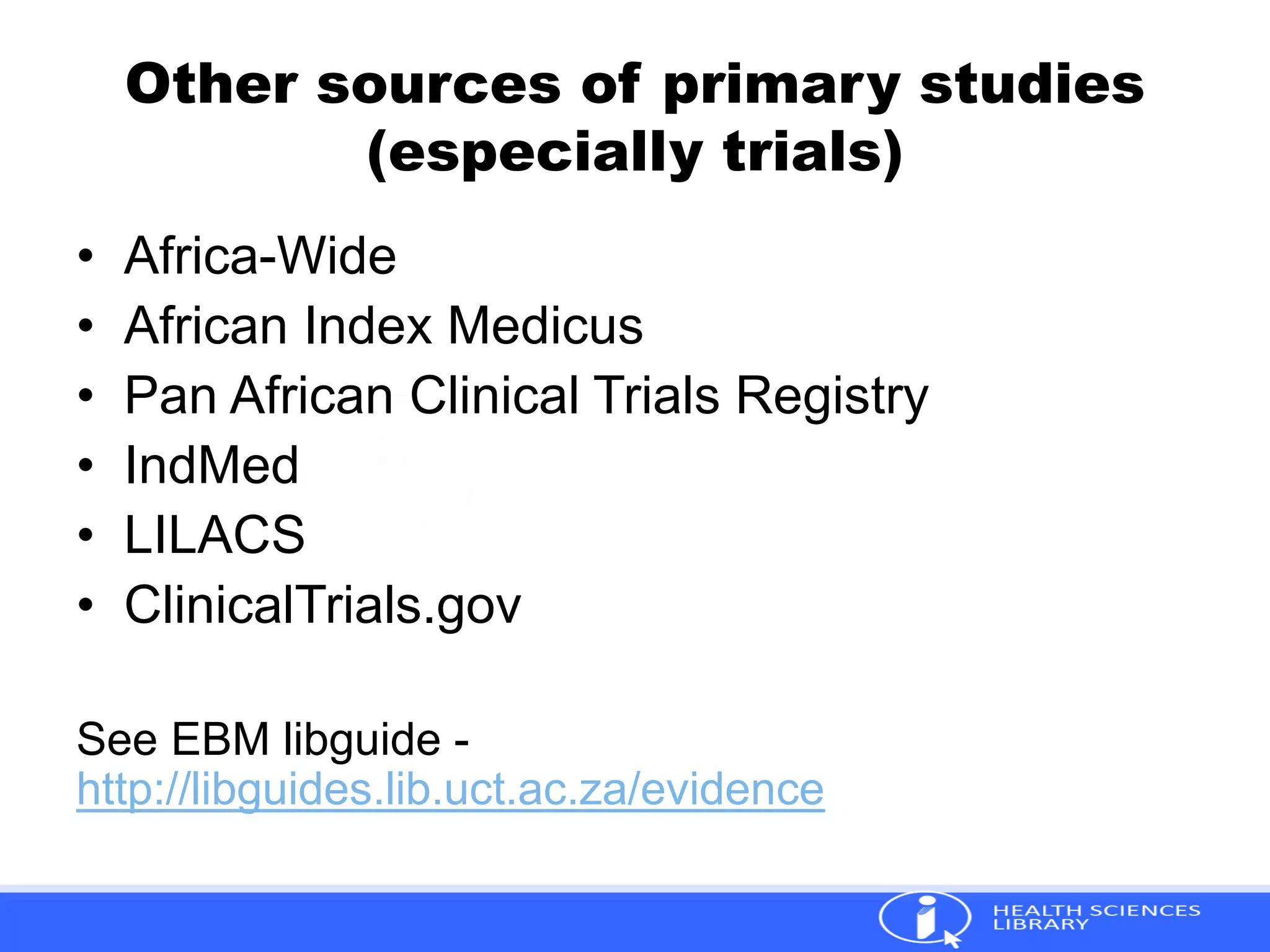 Other sources of primary studies
(especially trials)
• Africa-Wide
• African Index Medicus
• Pan African Clinical Trials Registry
• IndMed
• LILACS
• ClinicalTrials.gov
See EBM libguide -
http://libguides.lib.uct.ac.za/evidence
 
