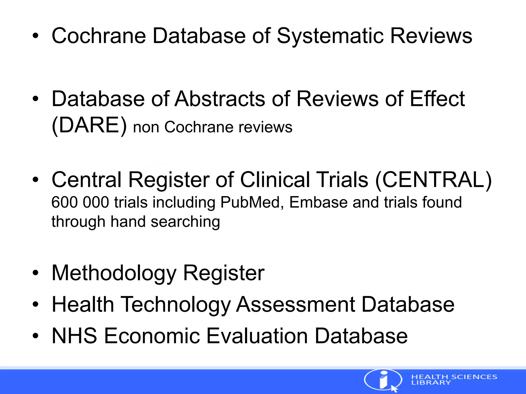 • Cochrane Database of Systematic Reviews
• Database of Abstracts of Reviews of Effect
(DARE) non Cochrane reviews
• Central Register of Clinical Trials (CENTRAL)
600 000 trials including PubMed, Embase and trials found
through hand searching
• Methodology Register
• Health Technology Assessment Database
• NHS Economic Evaluation Database
 