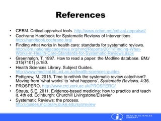 References
• CEBM. Critical appraisal tools. http://www.cebm.net/critical-appraisal/
• Cochrane Handbook for Systematic Reviews of Interventions.
http://handbook.cochrane.org/
• Finding what works in health care: standards for systematic reviews.
http://iom.nationalacademies.org/hmd/Reports/2011/Finding-What-
Works-in-Health-Care-Standards-for-Systematic-Reviews.aspx
• Greenhalgh, T. 1997. How to read a paper: the Medline database. BMJ
315(7101) p.180.
• Health Sciences Library. Subject Guides.
http://www.medical.lib.uct.ac.za/health-sciences-guides
• Pettigrew, M. 2015. Time to rethink the systematic review catechism?
Moving from ‘what works’ to ‘what happens’. Systematic Reviews. 4:36.
• PROSPERO. http://www.crd.york.ac.uk/PROSPERO/
• Straus, S.E. 2011. Evidence-based medicine: how to practice and teach
it. 4th ed. Edinburgh: Churchill Livingstone/Elsevier
• Systematic Reviews: the process.
http://guides.mclibrary.duke.edu/sysreview
 
