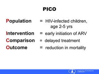 PICO
Population = HIV-infected children,
age 2-5 yrs
Intervention = early initiation of ARV
Comparison = delayed treatment
Outcome = reduction in mortality
 