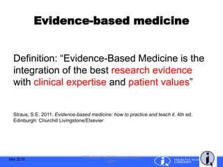 Evidence-based medicine
Definition: “Evidence-Based Medicine is the
integration of the best research evidence
with clinical expertise and patient values”
Straus, S.E. 2011. Evidence-based medicine: how to practice and teach it. 4th ed.
Edinburgh: Churchill Livingstone/Elsevier
Mar 2016
M.Shelton, Health Sciences Library,
UCT
 