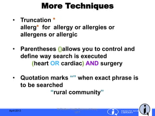 More Techniques
April 2013
M.Shelton, Health Sciences Library,
UCT
• Truncation *
allerg* for allergy or allergies or
allergens or allergic
• Parentheses ()allows you to control and
define way search is executed
(heart OR cardiac) AND surgery
• Quotation marks “” when exact phrase is
to be searched
“rural community”
 
