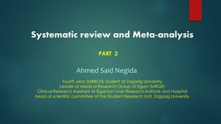 Systematic review and Meta-analysis
PART 2
Ahmed Said Negida
Fourth year (MBBCH) student at Zagazig University
Leader of Medical Research Group of Egypt (MRGE)
Clinical Research Assistant at Egyptian Liver Research Institute and Hospital
Head of scientific committee of the Student Research Unit, Zagazig University
 