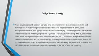 Design Search Strategy
A well-structured search strategy is crucial for a systematic review to ensure reproducibility and
minimize bias. Collaborating with an experienced librarian helps refine search terms, select
appropriate databases, and apply standardized search syntax (e.g., Boolean operators, MeSH terms).
The librarian assists in identifying relevant keywords, Medical Subject Headings (MeSH), and Emtree
terms, while also optimizing Boolean operators (AND, OR, NOT), truncation, and proximity searches.
To ensure transparency, the full search strategy, including database-specific adaptations, should be
documented and included as supplementary material. Pre-registering the protocol on platforms like
PROSPERO further enhances reproducibility and reduces the risk of selective reporting.
 