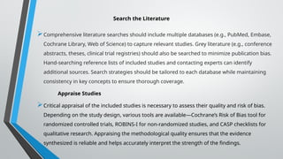 Search the Literature
Comprehensive literature searches should include multiple databases (e.g., PubMed, Embase,
Cochrane Library, Web of Science) to capture relevant studies. Grey literature (e.g., conference
abstracts, theses, clinical trial registries) should also be searched to minimize publication bias.
Hand-searching reference lists of included studies and contacting experts can identify
additional sources. Search strategies should be tailored to each database while maintaining
consistency in key concepts to ensure thorough coverage.
Appraise Studies
Critical appraisal of the included studies is necessary to assess their quality and risk of bias.
Depending on the study design, various tools are available—Cochrane’s Risk of Bias tool for
randomized controlled trials, ROBINS-I for non-randomized studies, and CASP checklists for
qualitative research. Appraising the methodological quality ensures that the evidence
synthesized is reliable and helps accurately interpret the strength of the findings.
 