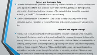Extract and Synthesize Data
Data extraction involves systematically collecting relevant information from included studies
using a predefined form that captures study characteristics, participant demographics,
intervention details, and outcome measures. The extracted data should be organized
according to the PICO framework to ensure consistency
Statistical software such as RevMan or Stata can be used to calculate pooled effect
estimates, such as risk ratios or mean differences, and assess heterogeneity using metrics
like.
Interpret and Report Findings
The review's conclusions should directly address the research objectives while evaluating
the strength, limitations, and practical applicability of the evidence. Compare findings with
existing literature, noting consistencies or discrepancies, and use GRADE to assess evidence
certainty. Clearly outline clinical implications, specifying how results should inform practice,
policy, or future research. Adhere to PRISMA guidelines to ensure transparent reporting,
and address potential biases through funnel plots or sensitivity analyses. This structured
approach enhances the review's credibility and utility for evidence-based decision-making.
 