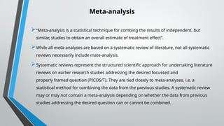Meta-analysis
“Meta-analysis is a statistical technique for combing the results of independent, but
similar, studies to obtain an overall estimate of treatment effect”.
While all meta-analyses are based on a systematic review of literature, not all systematic
reviews necessarily include mate-analysis.
Systematic reviews represent the structured scientific approach for undertaking literature
reviews on earlier research studies addressing the desired focussed and
properly framed question (PICOS/T). They are tied closely to meta-analyses, i.e. a
statistical method for combining the data from the previous studies. A systematic review
may or may not contain a meta-analysis depending on whether the data from previous
studies addressing the desired question can or cannot be combined.
 