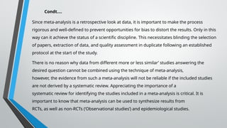 Condt….
Since meta-analysis is a retrospective look at data, it is important to make the process
rigorous and well-defined to prevent opportunities for bias to distort the results. Only in this
way can it achieve the status of a scientific discipline. This necessitates blinding the selection
of papers, extraction of data, and quality assessment in duplicate following an established
protocol at the start of the study.
There is no reason why data from different more or less similar’ studies answering the
desired question cannot be combined using the technique of meta-analysis,
however, the evidence from such a meta-analysis will not be reliable if the included studies
are not derived by a systematic review. Appreciating the importance of a
systematic review for identifying the studies included in a meta-analysis is critical. It is
important to know that meta-analysis can be used to synthesize results from
RCTs, as well as non-RCTs (‘Observational studies’) and epidemiological studies.
 