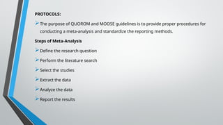PROTOCOLS:
The purpose of QUOROM and MOOSE guidelines is to provide proper procedures for
conducting a meta-analysis and standardize the reporting methods.
Steps of Meta-Analysis
Define the research question
Perform the literature search
Select the studies
Extract the data
Analyze the data
Report the results
 