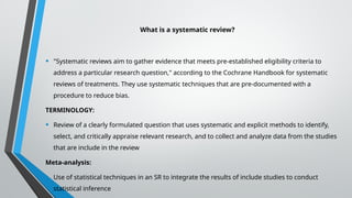 What is a systematic review?
• "Systematic reviews aim to gather evidence that meets pre-established eligibility criteria to
address a particular research question," according to the Cochrane Handbook for systematic
reviews of treatments. They use systematic techniques that are pre-documented with a
procedure to reduce bias.
TERMINOLOGY:
• Review of a clearly formulated question that uses systematic and explicit methods to identify,
select, and critically appraise relevant research, and to collect and analyze data from the studies
that are include in the review
Meta-analysis:
• Use of statistical techniques in an SR to integrate the results of include studies to conduct
statistical inference
 