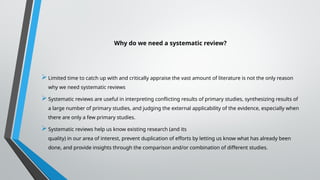 Why do we need a systematic review?
Limited time to catch up with and critically appraise the vast amount of literature is not the only reason
why we need systematic reviews
Systematic reviews are useful in interpreting conflicting results of primary studies, synthesizing results of
a large number of primary studies, and judging the external applicability of the evidence, especially when
there are only a few primary studies.
Systematic reviews help us know existing research (and its
quality) in our area of interest, prevent duplication of efforts by letting us know what has already been
done, and provide insights through the comparison and/or combination of different studies.
 