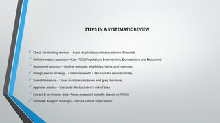 STEPS IN A SYSTEMATIC REVIEW
 Check for existing reviews – Avoid duplication; refine questions if needed.
 Define research question – Use PICO (Population, Intervention, Comparison, and Outcome)
 Registered protocol – Outline rationale, eligibility criteria, and methods.
 Design search strategy – Collaborate with a librarian for reproducibility
 Search literature – Cover multiple databases and grey literature
 Appraise studies – Use tools like Cochrane’s risk of bias
 Extract & synthesize data – Meta-analysis if suitable (based on PICO)
 Interpret & report findings – Discuss clinical implications.
 