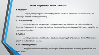 Search in Systematic Review Databases
1. PROSPERO:
A registry of ongoing and completed systematic reviews in health and social care. Useful for
checking if a review is already underway.
2. Cochrane Library:
A premier resource for systematic reviews in healthcare and medicine, maintained by the
Cochrane Collaboration. It includes the Cochrane Database of Systematic Reviews (CDSR) and is known for its
rigorous methodology.
3. PubMed:
A widely used biomedical literature database. You can apply a “Systematic Review” filter in the
search to find systematic reviews.
4. JBI Evidence Synthesis:
A high-quality resource from JBI, focusing on systematic reviews in nursing, public health, and
allied health.
 