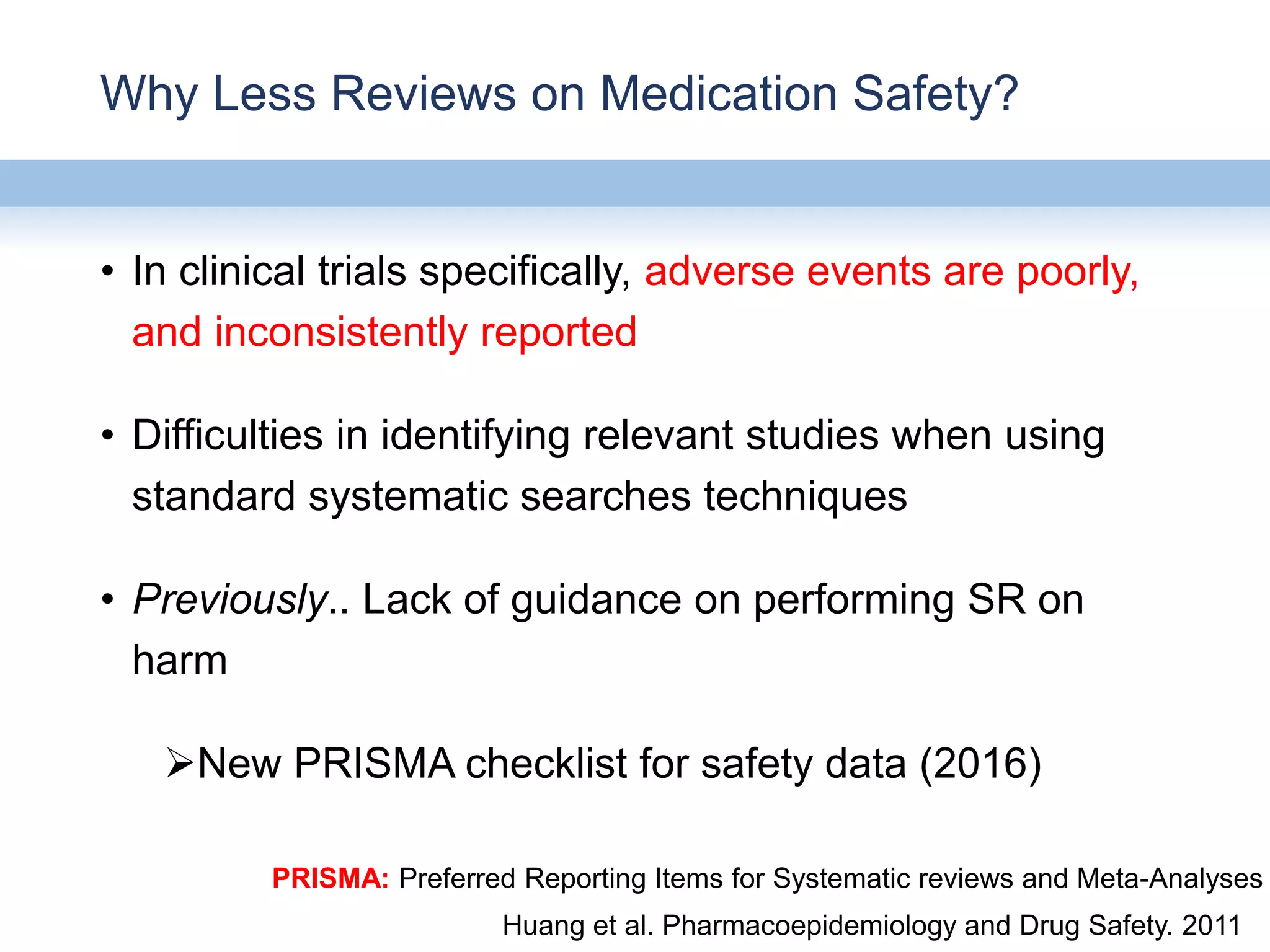 Why Less Reviews on Medication Safety?
• In clinical trials specifically, adverse events are poorly,
and inconsistently reported
• Difficulties in identifying relevant studies when using
standard systematic searches techniques
• Previously.. Lack of guidance on performing SR on
harm
New PRISMA checklist for safety data (2016)
Huang et al. Pharmacoepidemiology and Drug Safety. 2011
PRISMA: Preferred Reporting Items for Systematic reviews and Meta-Analyses
 