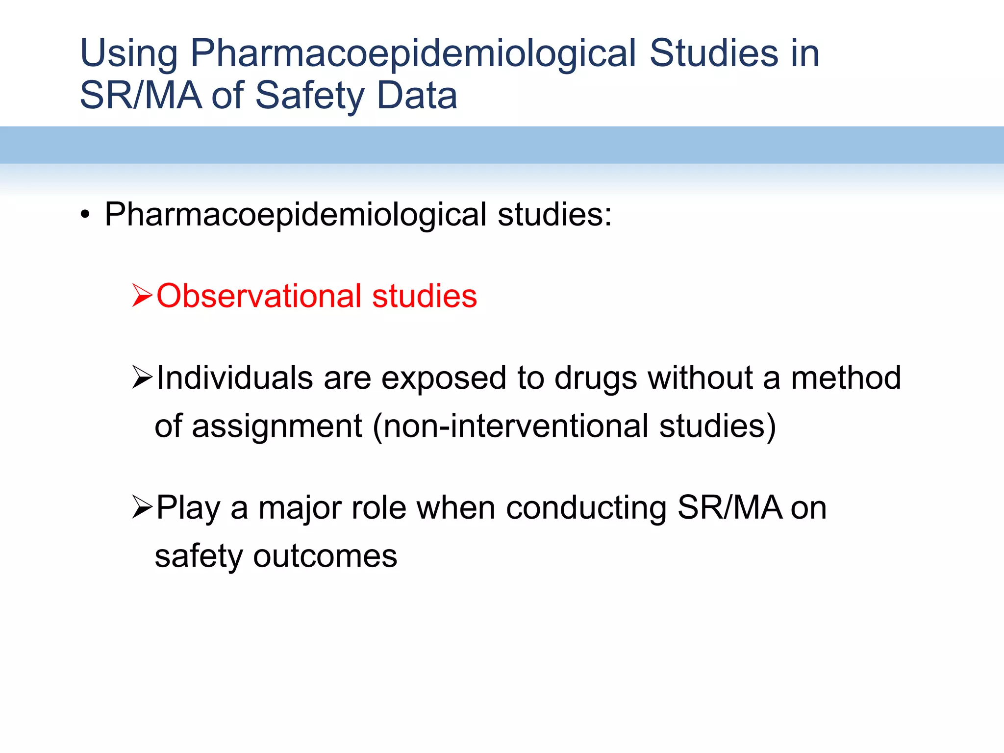 Using Pharmacoepidemiological Studies in
SR/MA of Safety Data
• Pharmacoepidemiological studies:
Observational studies
Individuals are exposed to drugs without a method
of assignment (non-interventional studies)
Play a major role when conducting SR/MA on
safety outcomes
 