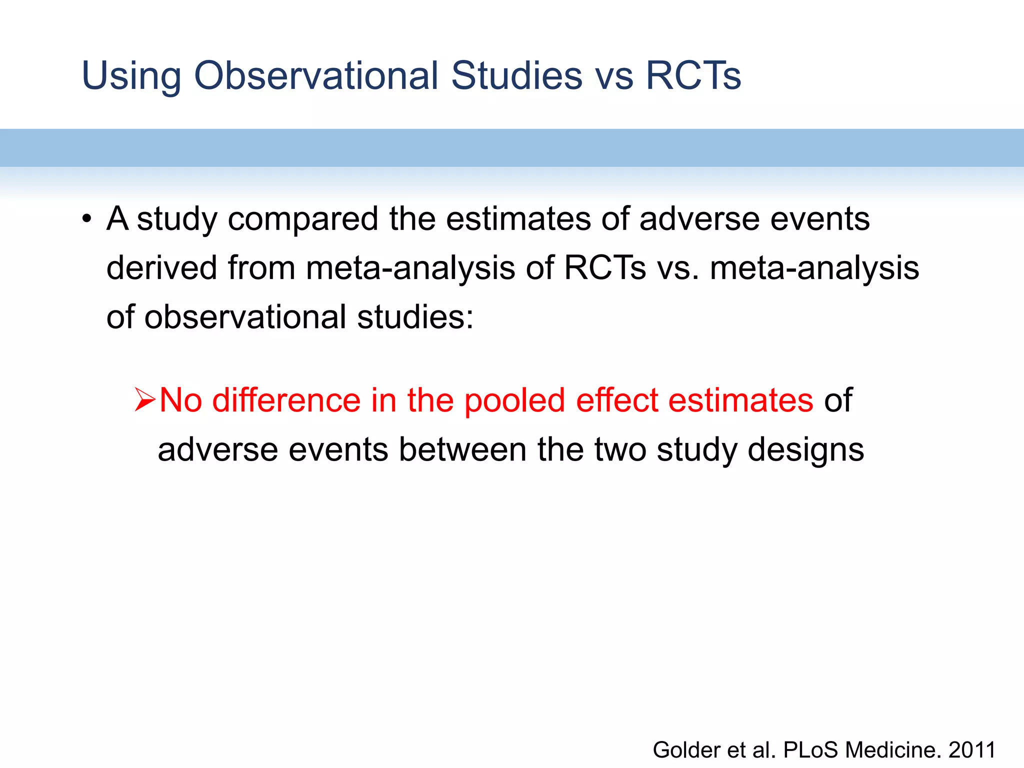 Using Observational Studies vs RCTs
• A study compared the estimates of adverse events
derived from meta-analysis of RCTs vs. meta-analysis
of observational studies:
No difference in the pooled effect estimates of
adverse events between the two study designs
Golder et al. PLoS Medicine. 2011
 