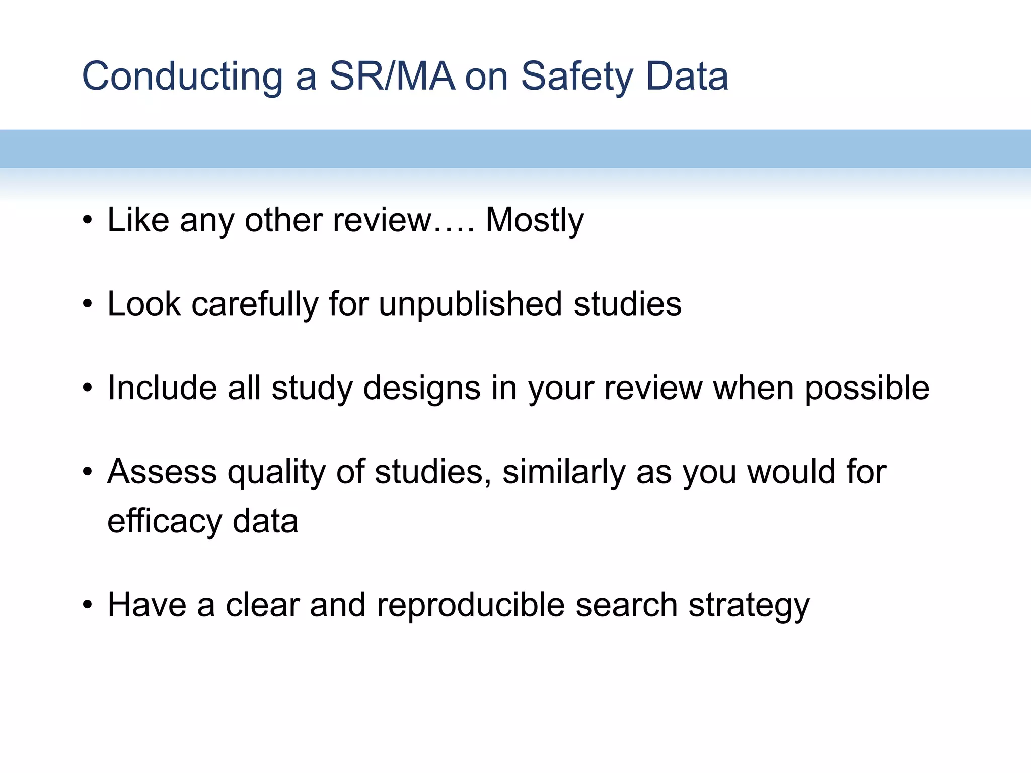 Conducting a SR/MA on Safety Data
• Like any other review…. Mostly
• Look carefully for unpublished studies
• Include all study designs in your review when possible
• Assess quality of studies, similarly as you would for
efficacy data
• Have a clear and reproducible search strategy
 