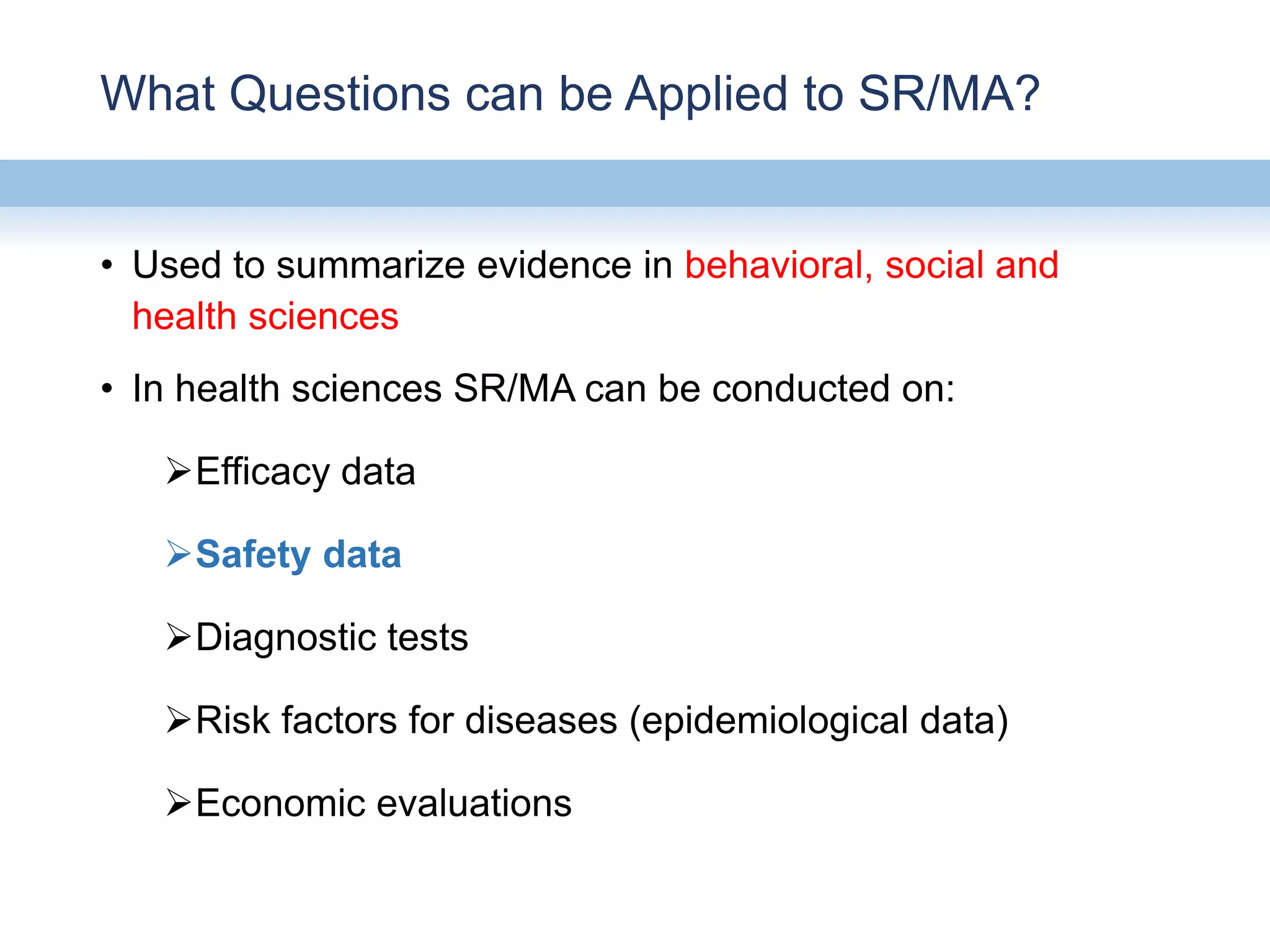 What Questions can be Applied to SR/MA?
• Used to summarize evidence in behavioral, social and
health sciences
• In health sciences SR/MA can be conducted on:
Efficacy data
Safety data
Diagnostic tests
Risk factors for diseases (epidemiological data)
Economic evaluations
 