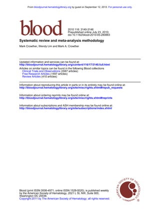 From bloodjournal.hematologylibrary.org by guest on September 12, 2012. For personal use only.




                                           2010 116: 3140-3146
                                           Prepublished online July 23, 2010;
                                           doi:10.1182/blood-2010-05-280883

Systematic review and meta-analysis methodology
Mark Crowther, Wendy Lim and Mark A. Crowther




Updated information and services can be found at:
http://bloodjournal.hematologylibrary.org/content/116/17/3140.full.html
Articles on similar topics can be found in the following Blood collections
  Clinical Trials and Observations (3587 articles)
  Free Research Articles (1497 articles)
  Review Articles (410 articles)


Information about reproducing this article in parts or in its entirety may be found online at:
http://bloodjournal.hematologylibrary.org/site/misc/rights.xhtml#repub_requests

Information about ordering reprints may be found online at:
http://bloodjournal.hematologylibrary.org/site/misc/rights.xhtml#reprints

Information about subscriptions and ASH membership may be found online at:
http://bloodjournal.hematologylibrary.org/site/subscriptions/index.xhtml




Blood (print ISSN 0006-4971, online ISSN 1528-0020), is published weekly
by the American Society of Hematology, 2021 L St, NW, Suite 900,
Washington DC 20036.
Copyright 2011 by The American Society of Hematology; all rights reserved.
 