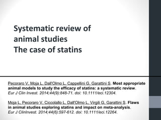 Systematic review of 
animal studies 
The case of statins 
Pecoraro V, Moja L, Dall'Olmo L, Cappellini G, Garattini S. Most appropriate 
animal models to study the efficacy of statins: a systematic review. 
Eur J Clin Invest. 2014;44(9):848-71. doi: 10.1111/eci.12304. 
Moja L, Pecoraro V, Ciccolallo L, Dall'Olmo L, Virgili G, Garattini S. Flaws 
in animal studies exploring statins and impact on meta-analysis. 
Eur J ClinInvest. 2014;44(6):597-612. doi: 10.1111/eci.12264. 
 