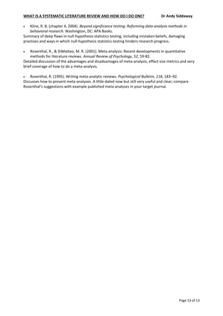WHAT IS A SYSTEMATIC LITERATURE REVIEW AND HOW DO I DO ONE? Dr Andy Siddaway
Page 13 of 13
 Kline, R. B. (chapter 4, 2004). Beyond significance testing: Reforming data analysis methods in
behavioral research. Washington, DC: APA Books.
Summary of deep flaws in null-hypothesis statistics testing, including mistaken beliefs, damaging
practises and ways in which null-hypothesis statistics testing hinders research progress.
 Rosenthal, R., & DiMatteo, M. R. (2001). Meta-analysis: Recent developments in quantitative
methods for literature reviews. Annual Review of Psychology, 52, 59-82.
Detailed discussion of the advantages and disadvantages of meta-analysis, effect size metrics and very
brief coverage of how to do a meta-analysis.
 Rosenthal, R. (1995). Writing meta-analytic reviews. Psychological Bulletin, 118, 183–92.
Discusses how to present meta-analyses. A little dated now but still very useful and clear; compare
Rosenthal’s suggestions with example published meta-analyses in your target journal.
 