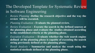 The Developed Template for Systematic Review
in Software Engineering
I. Review Planning -Define the research objective and the way the
review will be executed.
II. Planning Evaluation - Evaluate the planned review.
III. Review Evaluation – Execute the search in the defined sources at
the planning phase and evaluate the studies obtained according
to the established criteria at the planning phase.
IV. Execution Evaluation – Evaluate whether the web search engine
defined at the planning phase is capable of executing the search
string previously defined at the planning phase.
V. Result Analysis – Summarize and analyze the result using the
statistical methods defined at the planning phase.
 
