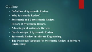 Outline
• Definition of Systematic Review.
• Why Systematic Review?
• Systematic and Unsystematic Review.
• History of Systematic Review.
• Advantages of systematic Review.
• Disadvantages of Systematic Review.
• Systematic Review in software Engineering.
• The Developed Template for Systematic Review in Software
Engineering.
 