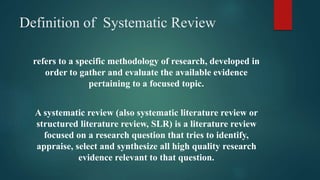 Definition of Systematic Review
refers to a specific methodology of research, developed in
order to gather and evaluate the available evidence
pertaining to a focused topic.
A systematic review (also systematic literature review or
structured literature review, SLR) is a literature review
focused on a research question that tries to identify,
appraise, select and synthesize all high quality research
evidence relevant to that question.
 