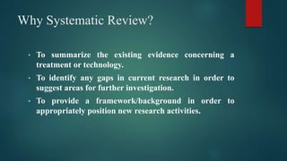 Why Systematic Review?
• To summarize the existing evidence concerning a
treatment or technology.
• To identify any gaps in current research in order to
suggest areas for further investigation.
• To provide a framework/background in order to
appropriately position new research activities.
 