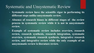 Systematic and Unsystematic Review
• Systematic review have the scientific rigor in performing its
different steps unlike unsystematic review.
• Absence of research biases in different stages of the review
process in systematic review while it is not in unsystematic
review.
• Example of systematic review includes overview, research
review, research synthesis, research integration, systematic
overview, systematic research synthesis, integrative research
review, and integrative review while the only example of an
unsystematic review is literature review.
 