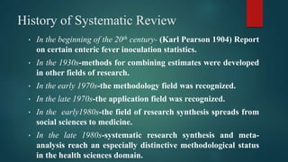 History of Systematic Review
• In the beginning of the 20th century- (Karl Pearson 1904) Report
on certain enteric fever inoculation statistics.
• In the 1930s-methods for combining estimates were developed
in other fields of research.
• In the early 1970s-the methodology field was recognized.
• In the late 1970s-the application field was recognized.
• In the early1980s-the field of research synthesis spreads from
social sciences to medicine.
• In the late 1980s-systematic research synthesis and meta-
analysis reach an especially distinctive methodological status
in the health sciences domain.
 