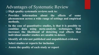 Advantages of Systematic Review
 High quality systematic reviews seek to:
• Provides information about the effects of some
phenomenon across a wide range of settings and empirical
methods.
• In the case of quantitative studies, is that it is possible to
combine data using meta-analytic techniques. This
increases the likelihood of detecting real effects that
individual smaller studies are unable to detect.
• Identify all relevant published and unpublished evidence
• Select studies or reports for inclusion
• Assess the quality of each study or report
 