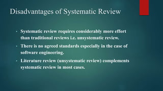Disadvantages of Systematic Review
• Systematic review requires considerably more effort
than traditional reviews i.e. unsystematic review.
• There is no agreed standards especially in the case of
software engineering.
• Literature review (unsystematic review) complements
systematic review in most cases.
 
