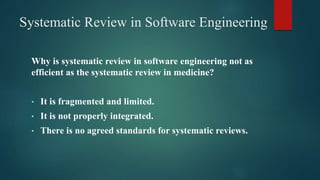 Systematic Review in Software Engineering
Why is systematic review in software engineering not as
efficient as the systematic review in medicine?
• It is fragmented and limited.
• It is not properly integrated.
• There is no agreed standards for systematic reviews.
 