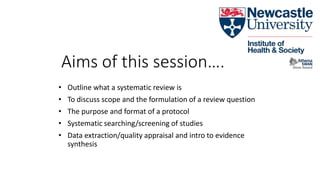 Aims of this session….
• Outline what a systematic review is
• To discuss scope and the formulation of a review question
• The purpose and format of a protocol
• Systematic searching/screening of studies
• Data extraction/quality appraisal and intro to evidence
synthesis
 