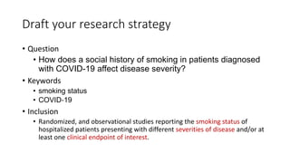 Draft your research strategy
• Question
• How does a social history of smoking in patients diagnosed
with COVID-19 affect disease severity?
• Keywords
• smoking status
• COVID‐19
• Inclusion
• Randomized, and observational studies reporting the smoking status of
hospitalized patients presenting with different severities of disease and/or at
least one clinical endpoint of interest.
 